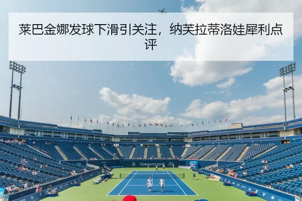 莱巴金娜发球下滑引关注，纳芙拉蒂洛娃犀利点评