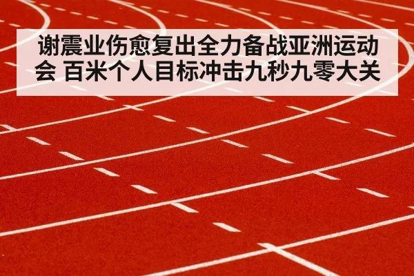 谢震业伤愈复出全力备战亚洲运动会 百米个人目标冲击九秒九零大关