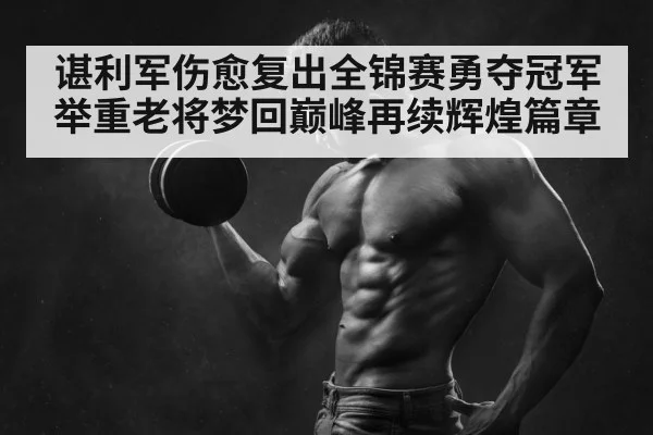 谌利军伤愈复出全锦赛勇夺冠军 举重老将梦回巅峰再续辉煌篇章