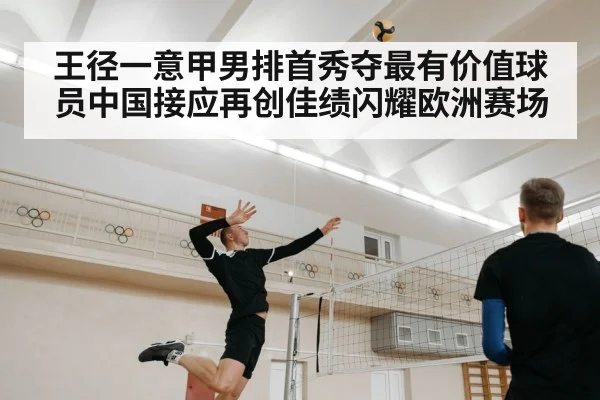 王径一意甲男排首秀夺最有价值球员中国接应再创佳绩闪耀欧洲赛场